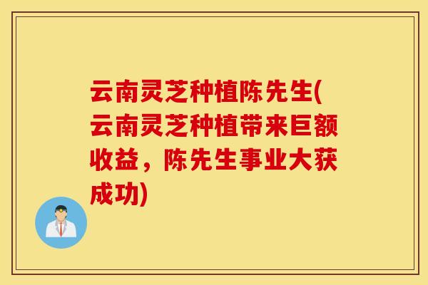 云南灵芝种植陈先生(云南灵芝种植带来巨额收益，陈先生事业大获成功)