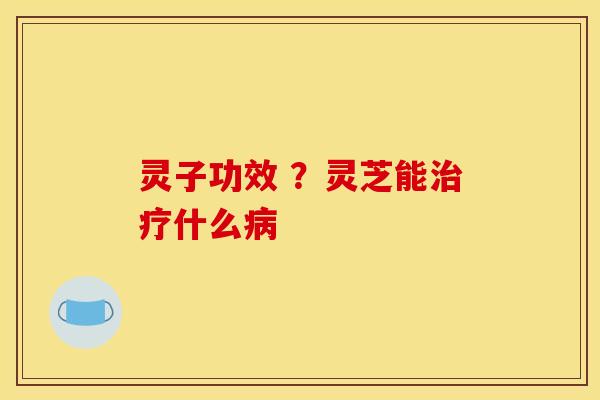 灵子功效 ？灵芝能治疗什么病