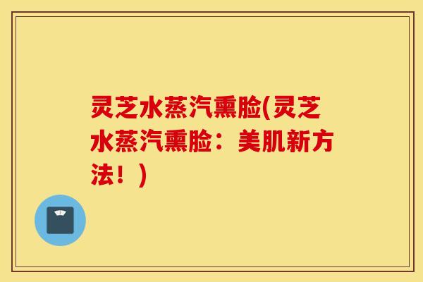 灵芝水蒸汽熏脸(灵芝水蒸汽熏脸：美肌新方法！)