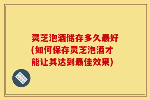 灵芝泡酒储存多久最好(如何保存灵芝泡酒才能让其达到最佳效果)
