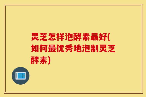 灵芝怎样泡酵素最好(如何最优秀地泡制灵芝酵素)