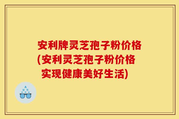 安利牌灵芝孢子粉价格(安利灵芝孢子粉价格 实现健康美好生活)