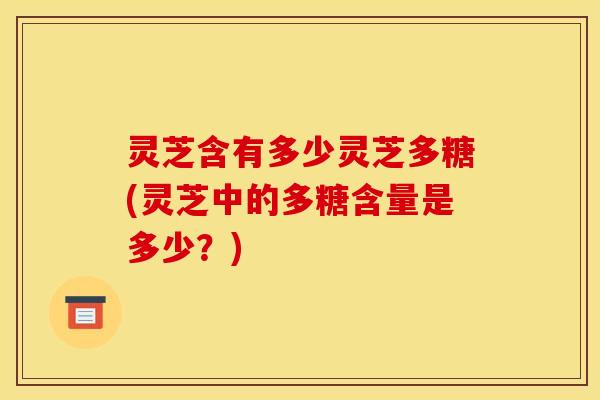 灵芝含有多少灵芝多糖(灵芝中的多糖含量是多少？)