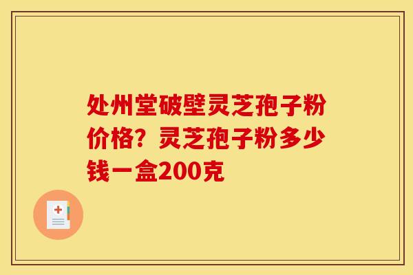 处州堂破壁灵芝孢子粉价格？灵芝孢子粉多少钱一盒200克