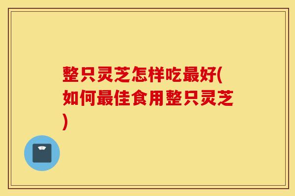 整只灵芝怎样吃最好(如何最佳食用整只灵芝)