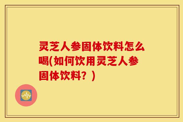 灵芝人参固体饮料怎么喝(如何饮用灵芝人参固体饮料？)