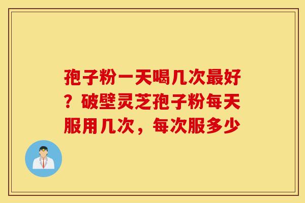 孢子粉一天喝几次最好？破壁灵芝孢子粉每天服用几次，每次服多少