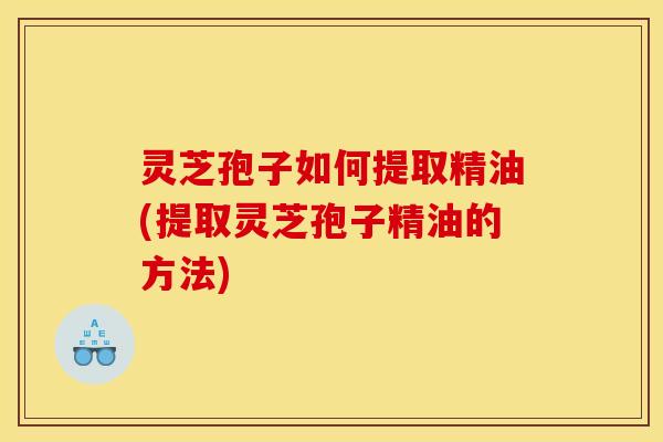 灵芝孢子如何提取精油(提取灵芝孢子精油的方法)