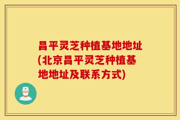 昌平灵芝种植基地地址(北京昌平灵芝种植基地地址及联系方式)
