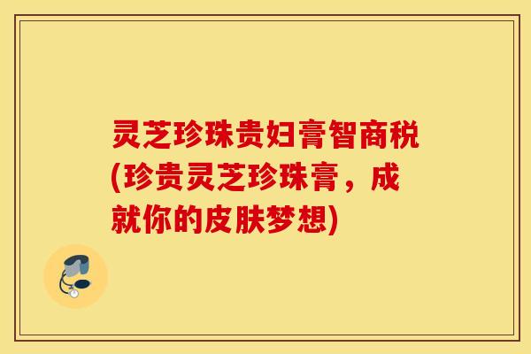 灵芝珍珠贵妇膏智商税(珍贵灵芝珍珠膏，成就你的皮肤梦想)