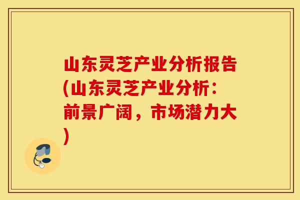 山东灵芝产业分析报告(山东灵芝产业分析：前景广阔，市场潜力大)