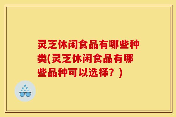 灵芝休闲食品有哪些种类(灵芝休闲食品有哪些品种可以选择？)
