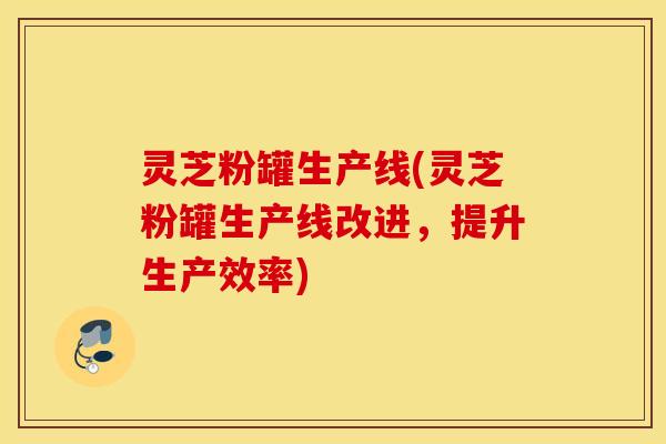 灵芝粉罐生产线(灵芝粉罐生产线改进，提升生产效率)