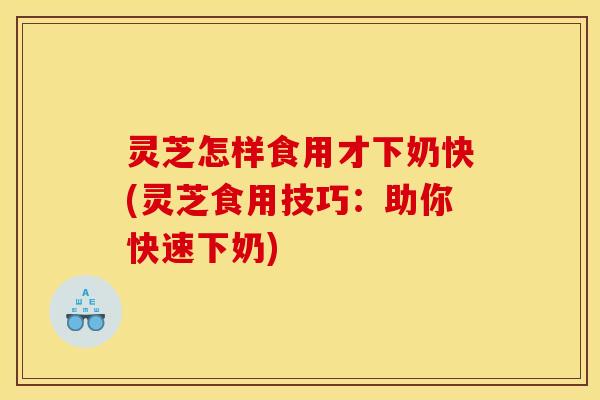 灵芝怎样食用才下奶快(灵芝食用技巧：助你快速下奶)
