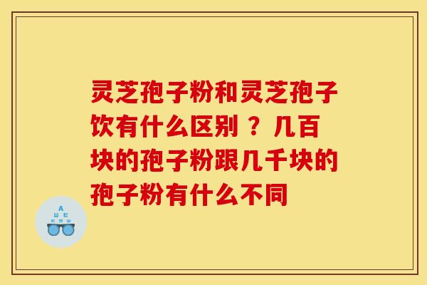 灵芝孢子粉和灵芝孢子饮有什么区别 ？几百块的孢子粉跟几千块的孢子粉有什么不同