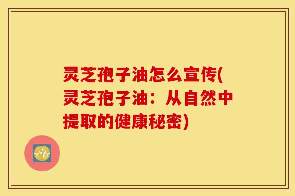 灵芝孢子油怎么宣传(灵芝孢子油：从自然中提取的健康秘密)