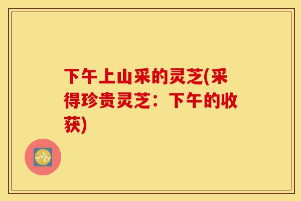 下午上山采的灵芝(采得珍贵灵芝：下午的收获)