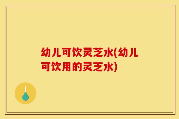 幼儿可饮灵芝水(幼儿可饮用的灵芝水)