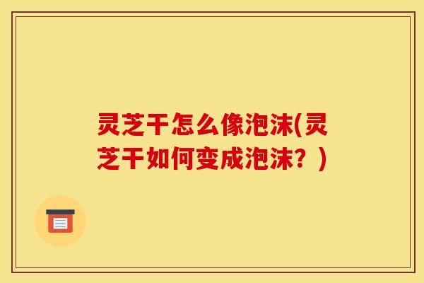 灵芝干怎么像泡沫(灵芝干如何变成泡沫？)