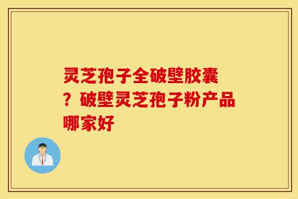 灵芝孢子全破壁胶囊 ？破壁灵芝孢子粉产品哪家好