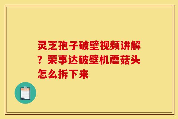 灵芝孢子破壁视频讲解？荣事达破壁机蘑菇头怎么拆下来