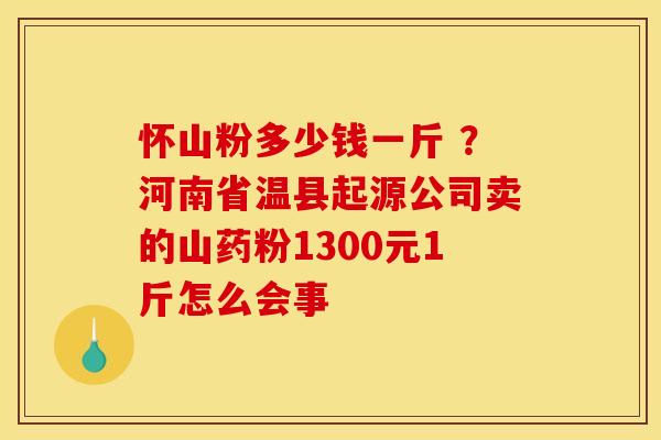 怀山粉多少钱一斤 ？河南省温县起源公司卖的山药粉1300元1斤怎么会事