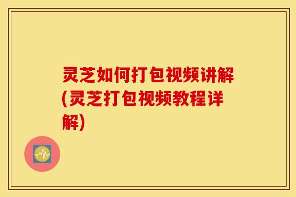 灵芝如何打包视频讲解(灵芝打包视频教程详解)
