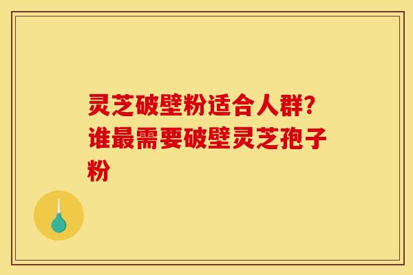 灵芝破壁粉适合人群？谁最需要破壁灵芝孢子粉