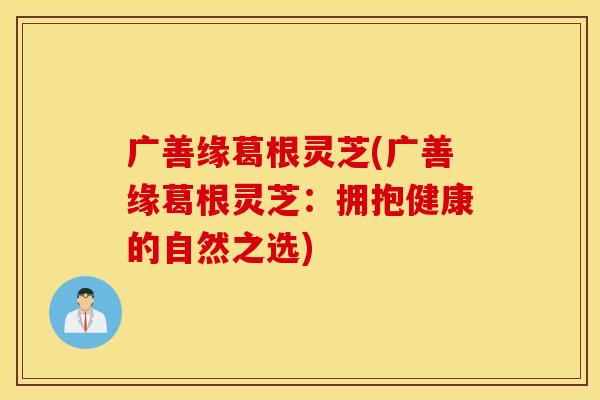 广善缘葛根灵芝(广善缘葛根灵芝：拥抱健康的自然之选)