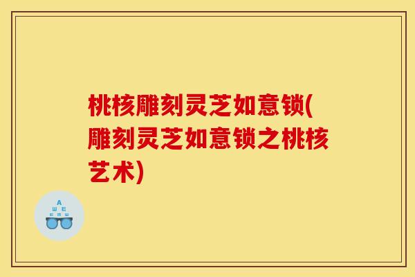 桃核雕刻灵芝如意锁(雕刻灵芝如意锁之桃核艺术)