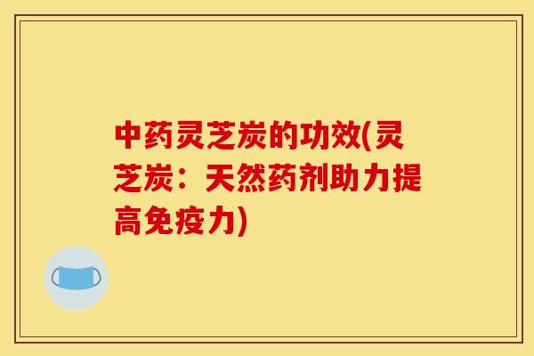 中药灵芝炭的功效(灵芝炭：天然药剂助力提高免疫力)