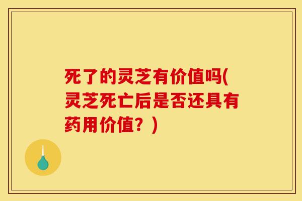 死了的灵芝有价值吗(灵芝死亡后是否还具有药用价值？)
