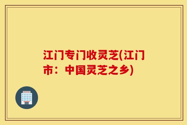 江门专门收灵芝(江门市：中国灵芝之乡)