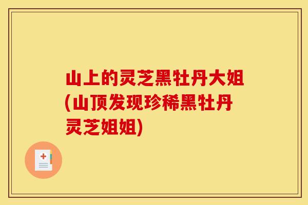 山上的灵芝黑牡丹大姐(山顶发现珍稀黑牡丹灵芝姐姐)