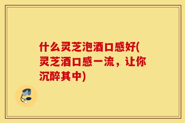 什么灵芝泡酒口感好(灵芝酒口感一流，让你沉醉其中)