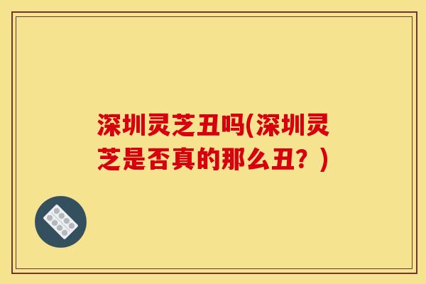 深圳灵芝丑吗(深圳灵芝是否真的那么丑？)