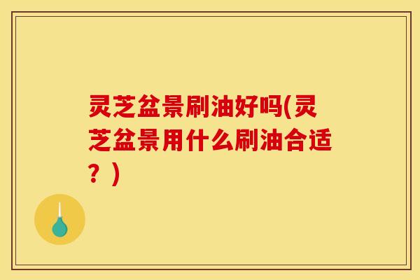 灵芝盆景刷油好吗(灵芝盆景用什么刷油合适？)