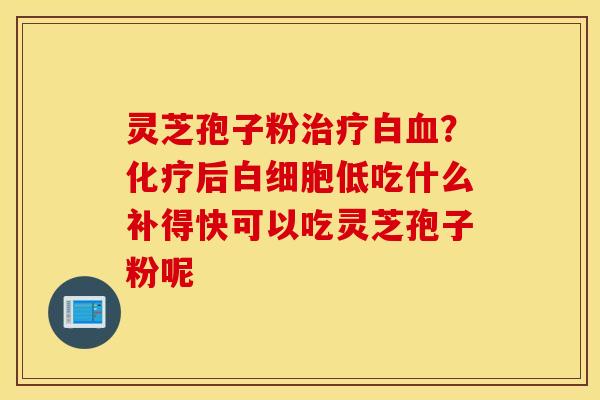 灵芝孢子粉治疗白血？化疗后白细胞低吃什么补得快可以吃灵芝孢子粉呢