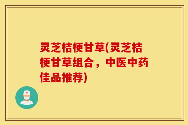 灵芝桔梗甘草(灵芝桔梗甘草组合，中医中药佳品推荐)