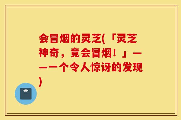 会冒烟的灵芝(「灵芝神奇，竟会冒烟！」——一个令人惊讶的发现)
