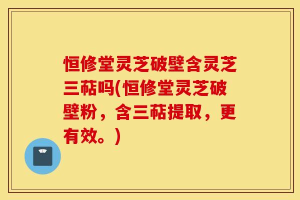 恒修堂灵芝破壁含灵芝三萜吗(恒修堂灵芝破壁粉，含三萜提取，更有效。)