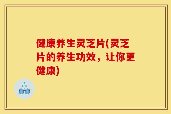 健康养生灵芝片(灵芝片的养生功效，让你更健康)