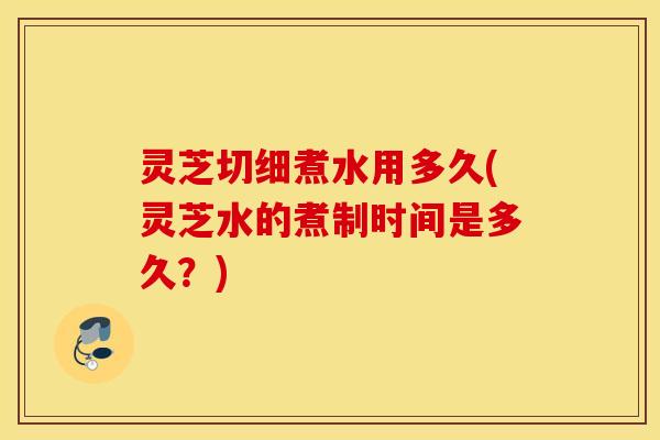 灵芝切细煮水用多久(灵芝水的煮制时间是多久？)