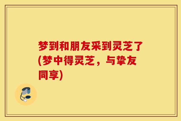 梦到和朋友采到灵芝了(梦中得灵芝，与挚友同享)