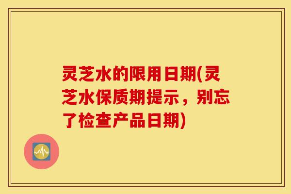 灵芝水的限用日期(灵芝水保质期提示，别忘了检查产品日期)