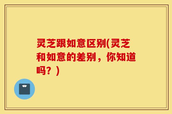 灵芝跟如意区别(灵芝和如意的差别，你知道吗？)