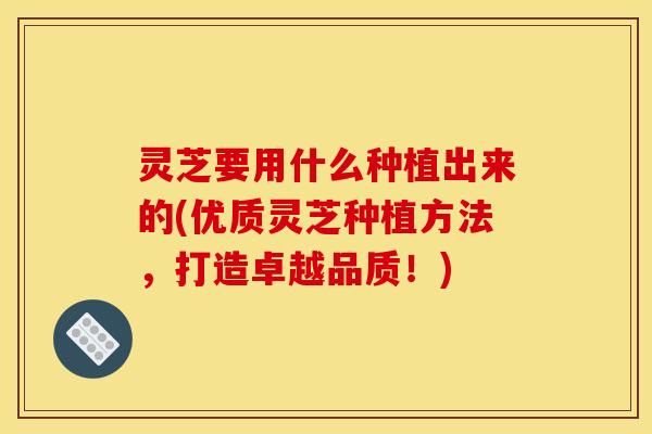 灵芝要用什么种植出来的(优质灵芝种植方法，打造卓越品质！)