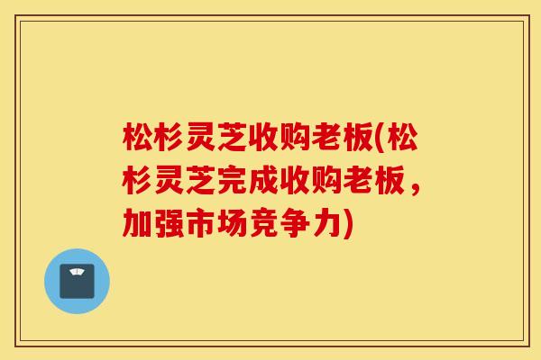 松杉灵芝收购老板(松杉灵芝完成收购老板，加强市场竞争力)