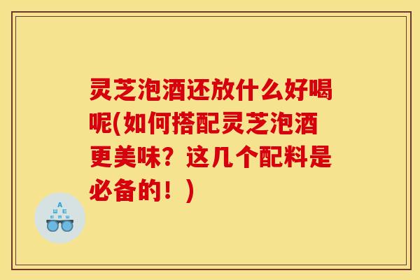灵芝泡酒还放什么好喝呢(如何搭配灵芝泡酒更美味？这几个配料是必备的！)