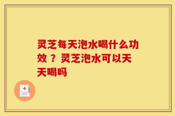 灵芝每天泡水喝什么功效 ？灵芝泡水可以天天喝吗